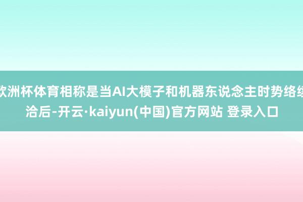 欧洲杯体育相称是当AI大模子和机器东说念主时势络续洽后-开云·kaiyun(中国)官方网站 登录入口
