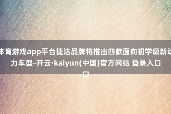 体育游戏app平台捷达品牌将推出四款面向初学级新动力车型-开云·kaiyun(中国)官方网站 登录入口