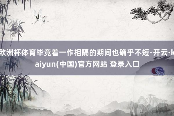 欧洲杯体育毕竟着一作相隔的期间也确乎不短-开云·kaiyun(中国)官方网站 登录入口