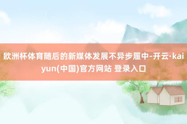 欧洲杯体育随后的新媒体发展不异步履中-开云·kaiyun(中国)官方网站 登录入口