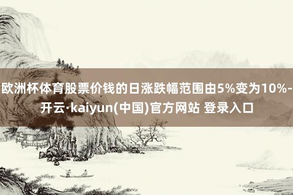 欧洲杯体育股票价钱的日涨跌幅范围由5%变为10%-开云·kaiyun(中国)官方网站 登录入口