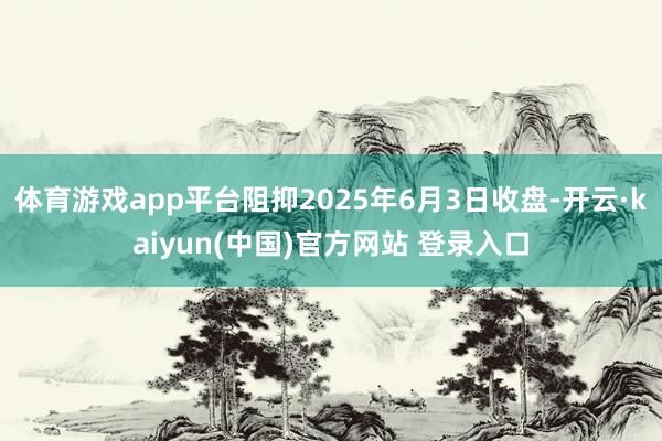 体育游戏app平台阻抑2025年6月3日收盘-开云·kaiyun(中国)官方网站 登录入口