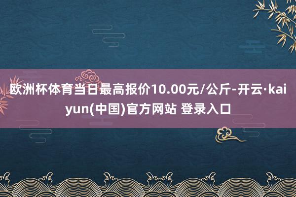 欧洲杯体育当日最高报价10.00元/公斤-开云·kaiyun(中国)官方网站 登录入口