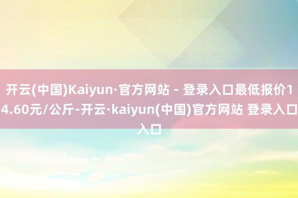 开云(中国)Kaiyun·官方网站 - 登录入口最低报价14.60元/公斤-开云·kaiyun(中国)官方网站 登录入口