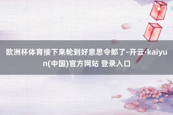 欧洲杯体育接下来轮到好意思令郎了-开云·kaiyun(中国)官方网站 登录入口