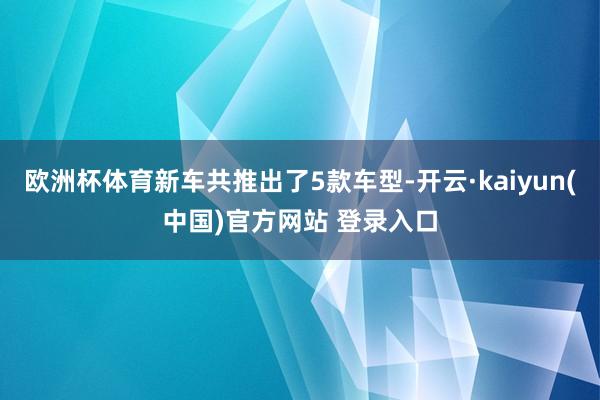 欧洲杯体育新车共推出了5款车型-开云·kaiyun(中国)官方网站 登录入口