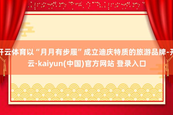 开云体育以“月月有步履”成立迪庆特质的旅游品牌-开云·kaiyun(中国)官方网站 登录入口