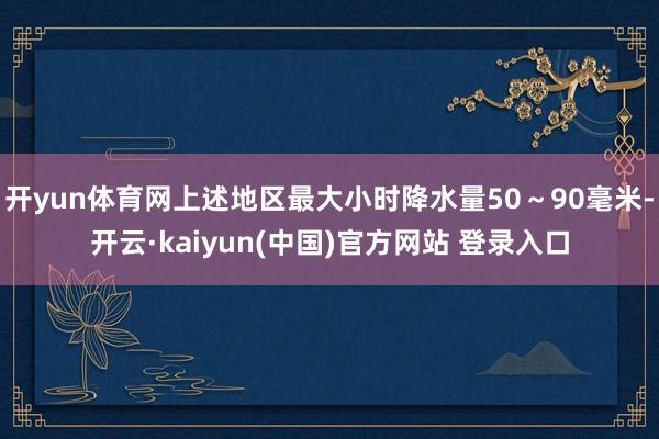 开yun体育网上述地区最大小时降水量50～90毫米-开云·kaiyun(中国)官方网站 登录入口
