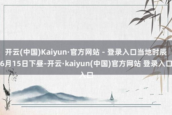 开云(中国)Kaiyun·官方网站 - 登录入口当地时辰6月15日下昼-开云·kaiyun(中国)官方网站 登录入口