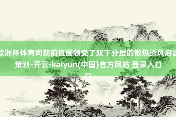 欧洲杯体育同期前包围领受了双下分层的散热透风启齿策划-开云·kaiyun(中国)官方网站 登录入口