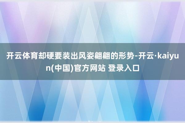 开云体育却硬要装出风姿翩翩的形势-开云·kaiyun(中国)官方网站 登录入口