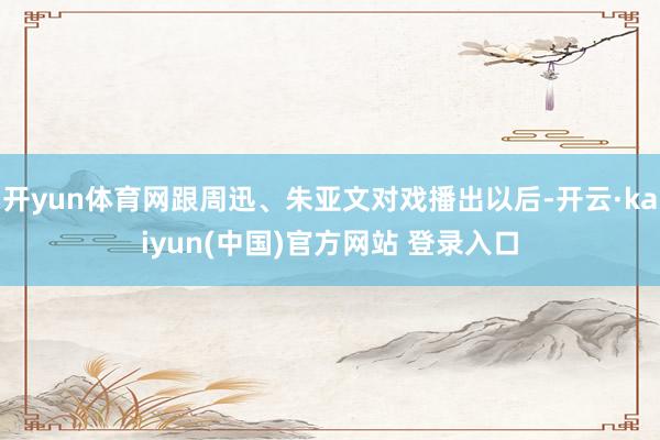 开yun体育网跟周迅、朱亚文对戏播出以后-开云·kaiyun(中国)官方网站 登录入口