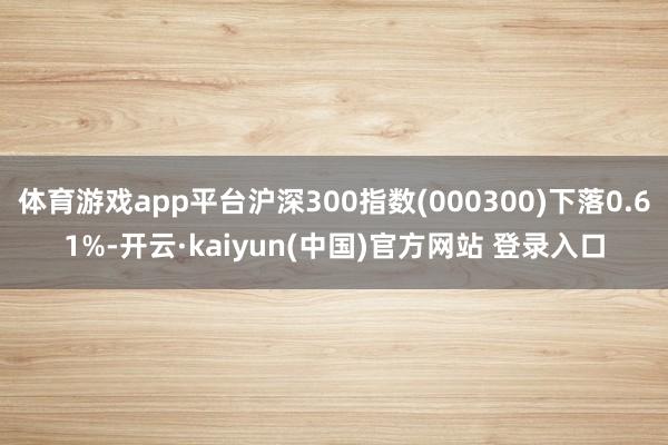 体育游戏app平台沪深300指数(000300)下落0.61%-开云·kaiyun(中国)官方网站 登录入口