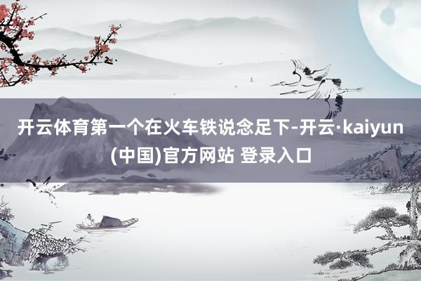 开云体育第一个在火车铁说念足下-开云·kaiyun(中国)官方网站 登录入口