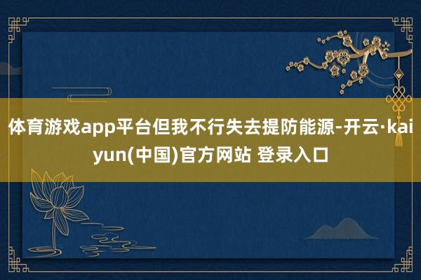 体育游戏app平台但我不行失去提防能源-开云·kaiyun(中国)官方网站 登录入口