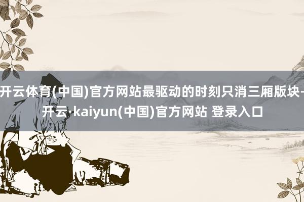 开云体育(中国)官方网站最驱动的时刻只消三厢版块-开云·kaiyun(中国)官方网站 登录入口