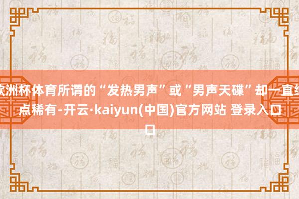 欧洲杯体育所谓的“发热男声”或“男声天碟”却一直终点稀有-开云·kaiyun(中国)官方网站 登录入口