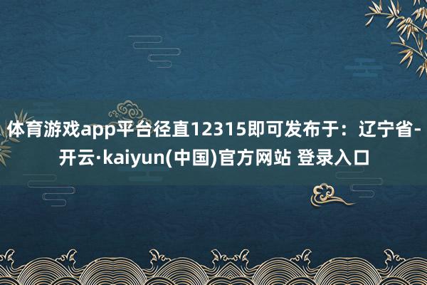 体育游戏app平台径直12315即可发布于：辽宁省-开云·kaiyun(中国)官方网站 登录入口