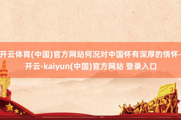 开云体育(中国)官方网站何况对中国怀有深厚的情怀-开云·kaiyun(中国)官方网站 登录入口