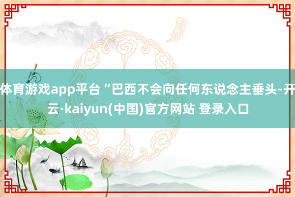 体育游戏app平台　　“巴西不会向任何东说念主垂头-开云·kaiyun(中国)官方网站 登录入口