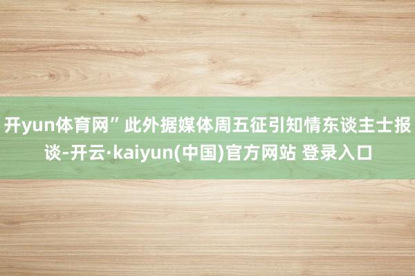 开yun体育网”　　此外据媒体周五征引知情东谈主士报谈-开云·kaiyun(中国)官方网站 登录入口