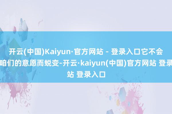 开云(中国)Kaiyun·官方网站 - 登录入口它不会因为咱们的意愿而蜕变-开云·kaiyun(中国)官方网站 登录入口