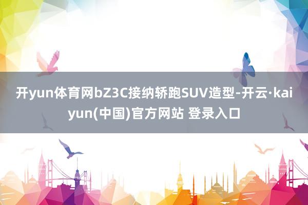 开yun体育网bZ3C接纳轿跑SUV造型-开云·kaiyun(中国)官方网站 登录入口