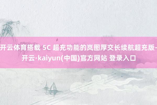 开云体育搭载 5C 超充功能的岚图厚交长续航超充版-开云·kaiyun(中国)官方网站 登录入口