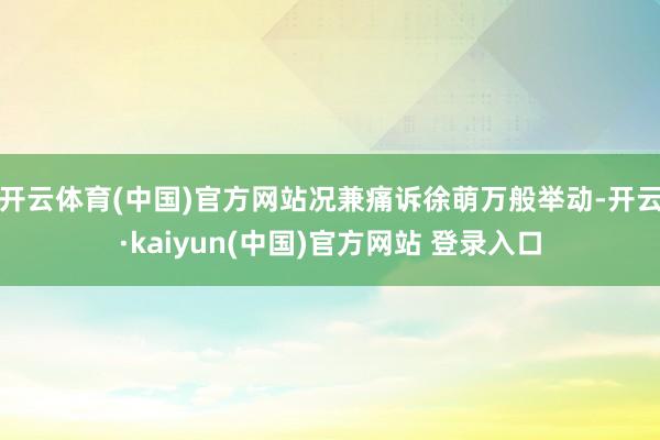 开云体育(中国)官方网站况兼痛诉徐萌万般举动-开云·kaiyun(中国)官方网站 登录入口