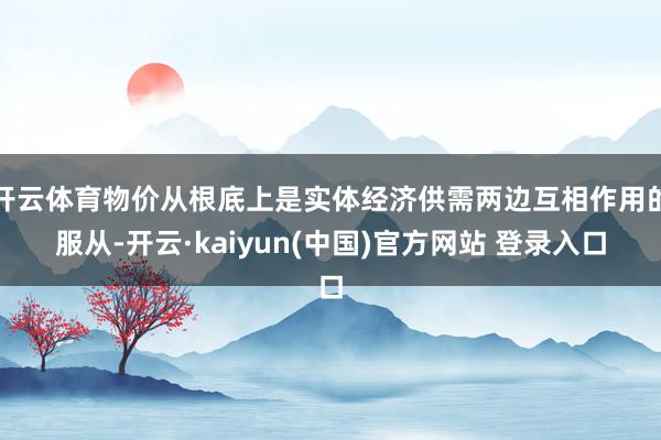 开云体育物价从根底上是实体经济供需两边互相作用的服从-开云·kaiyun(中国)官方网站 登录入口