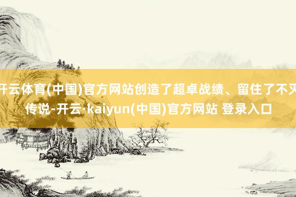 开云体育(中国)官方网站创造了超卓战绩、留住了不灭传说-开云·kaiyun(中国)官方网站 登录入口