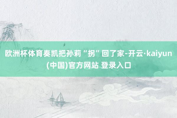 欧洲杯体育奏凯把孙莉“拐”回了家-开云·kaiyun(中国)官方网站 登录入口