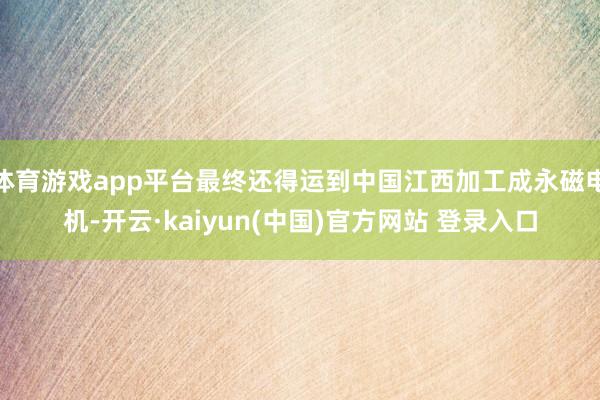 体育游戏app平台最终还得运到中国江西加工成永磁电机-开云·kaiyun(中国)官方网站 登录入口