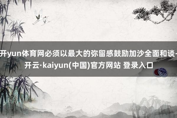 开yun体育网必须以最大的弥留感鼓励加沙全面和谈-开云·kaiyun(中国)官方网站 登录入口