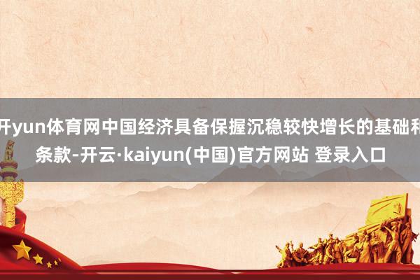 开yun体育网中国经济具备保握沉稳较快增长的基础和条款-开云·kaiyun(中国)官方网站 登录入口