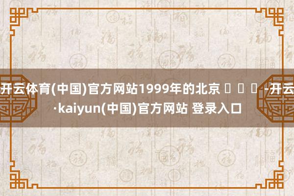 开云体育(中国)官方网站1999年的北京 ​​​-开云·kaiyun(中国)官方网站 登录入口