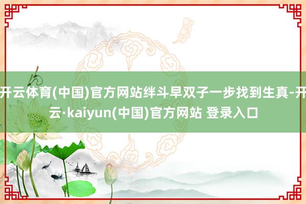 开云体育(中国)官方网站绊斗早双子一步找到生真-开云·kaiyun(中国)官方网站 登录入口