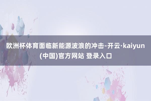 欧洲杯体育面临新能源波浪的冲击-开云·kaiyun(中国)官方网站 登录入口