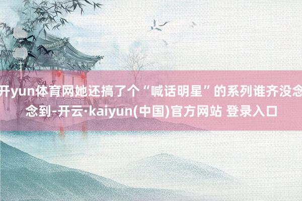开yun体育网她还搞了个“喊话明星”的系列谁齐没念念到-开云·kaiyun(中国)官方网站 登录入口