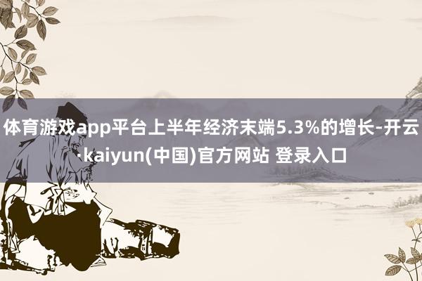 体育游戏app平台上半年经济末端5.3%的增长-开云·kaiyun(中国)官方网站 登录入口