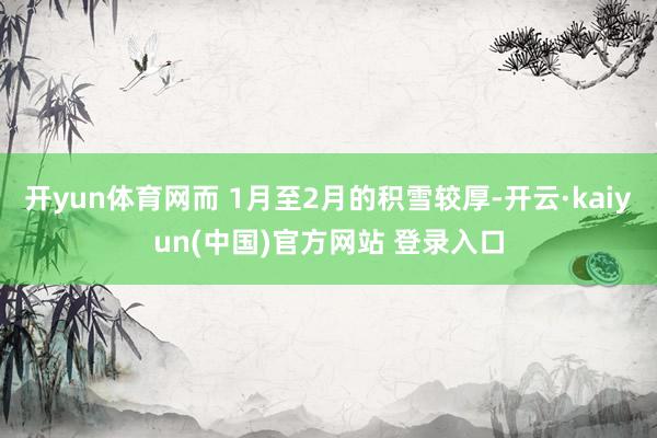 开yun体育网而 1月至2月的积雪较厚-开云·kaiyun(中国)官方网站 登录入口