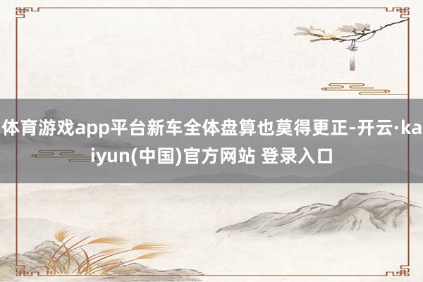 体育游戏app平台新车全体盘算也莫得更正-开云·kaiyun(中国)官方网站 登录入口