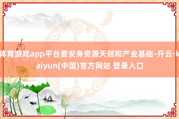 体育游戏app平台要安身资源天赋和产业基础-开云·kaiyun(中国)官方网站 登录入口
