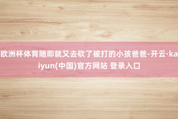 欧洲杯体育随即就又去砍了被打的小孩爸爸-开云·kaiyun(中国)官方网站 登录入口