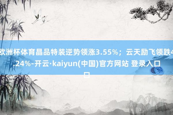 欧洲杯体育晶品特装逆势领涨3.55%；云天励飞领跌4.24%-开云·kaiyun(中国)官方网站 登录入口