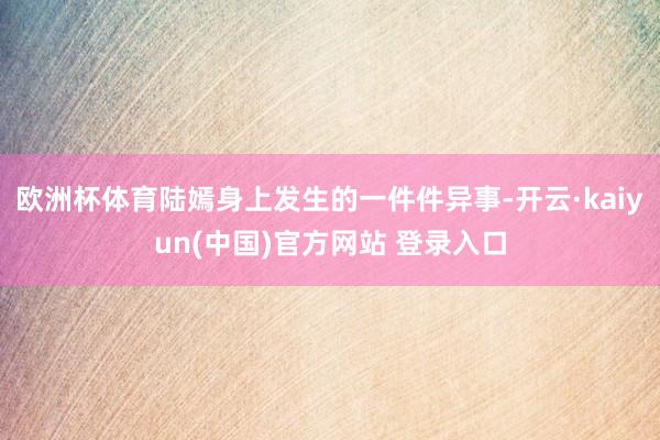 欧洲杯体育陆嫣身上发生的一件件异事-开云·kaiyun(中国)官方网站 登录入口