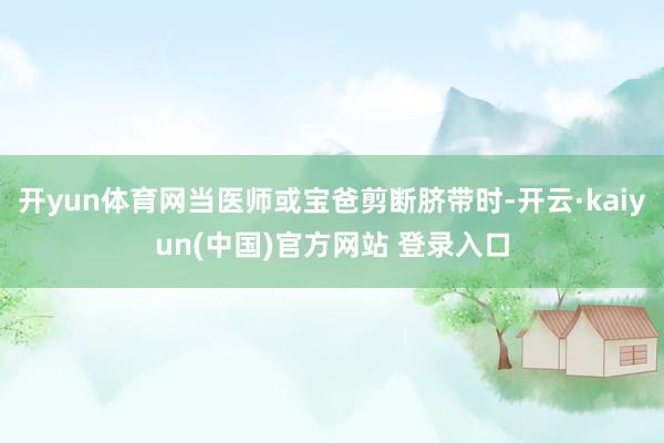 开yun体育网当医师或宝爸剪断脐带时-开云·kaiyun(中国)官方网站 登录入口