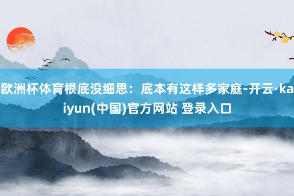 欧洲杯体育根底没细思：底本有这样多家庭-开云·kaiyun(中国)官方网站 登录入口