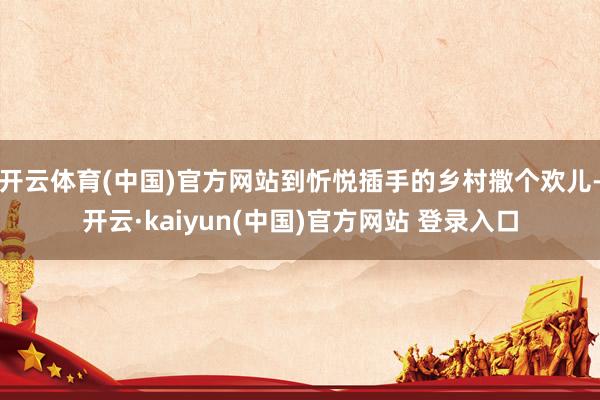 开云体育(中国)官方网站到忻悦插手的乡村撒个欢儿-开云·kaiyun(中国)官方网站 登录入口