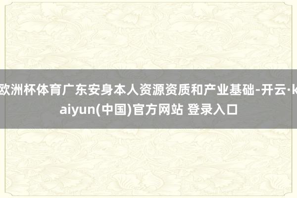 欧洲杯体育广东安身本人资源资质和产业基础-开云·kaiyun(中国)官方网站 登录入口